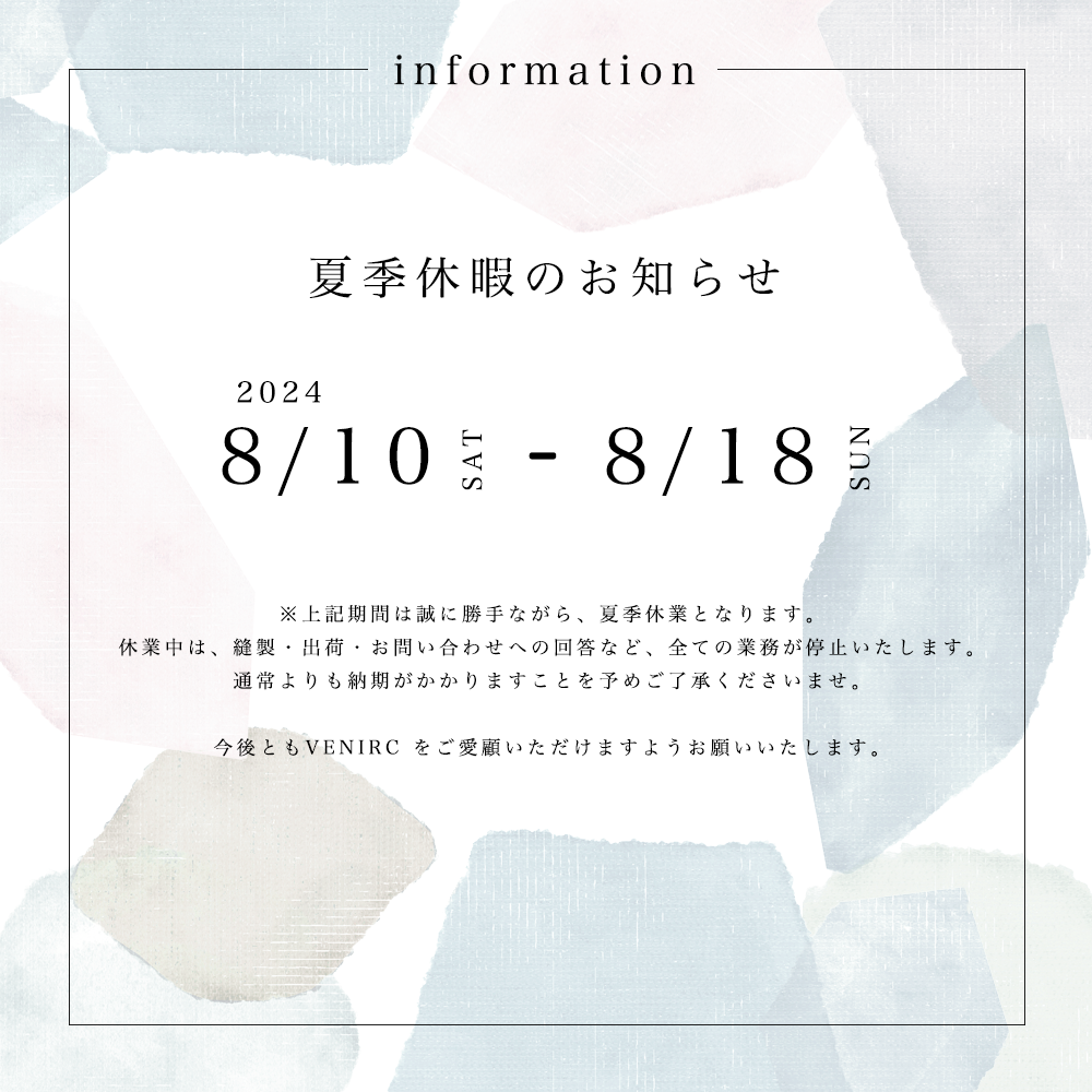 Information 夏季休業のお知らせ 8/10 SAT - 8/18 SUN ※上記期間は誠に勝手ながら、夏季休業となります。休業中は、縫製・出荷・お問い合わせへの回答など、全ての業務が停止いたしますので、通常よりも納期がかかりますことを予めご了承くださいませ。今後ともVENIRCをご愛顧いただけますようお願いいたします。